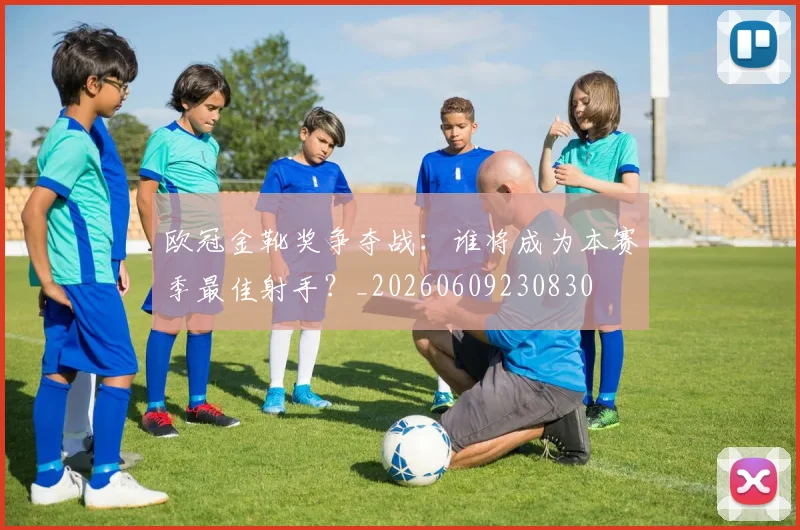 欧冠金靴奖争夺战：谁将成为本赛季最佳射手？_20260609230830