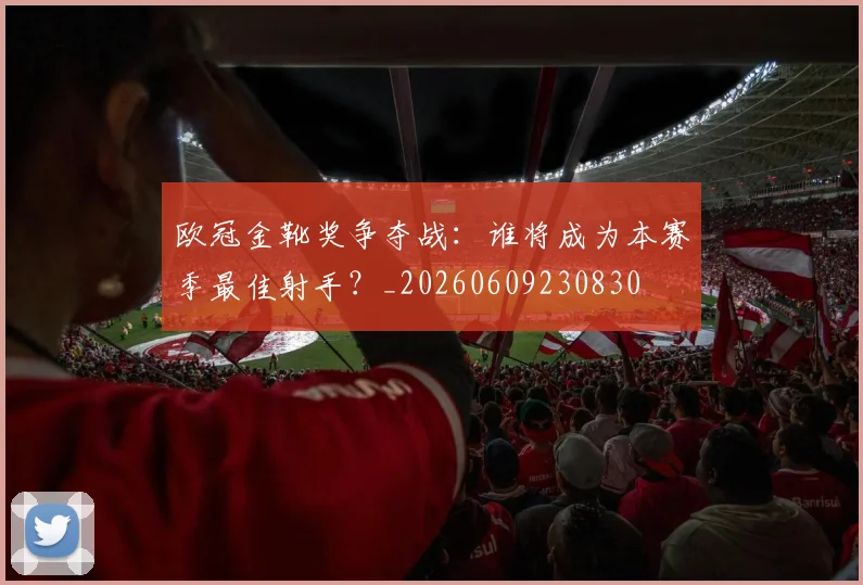 欧冠金靴奖争夺战：谁将成为本赛季最佳射手？_20260609230830