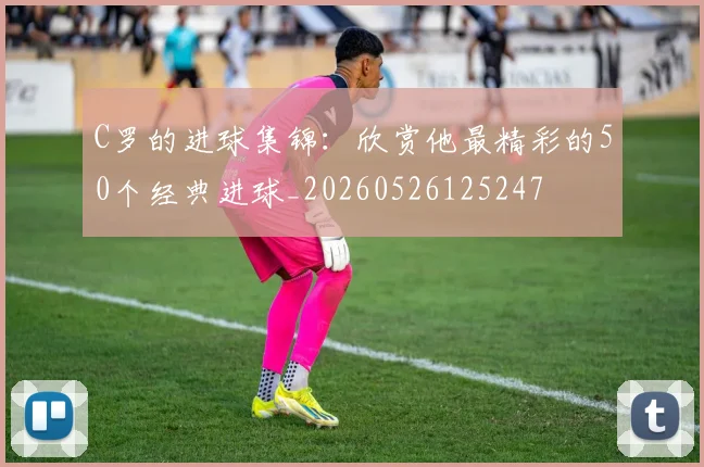 C罗的进球集锦:欣赏他最精彩的50个经典进球_20260526125247